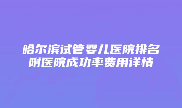 哈尔滨试管婴儿医院排名附医院成功率费用详情