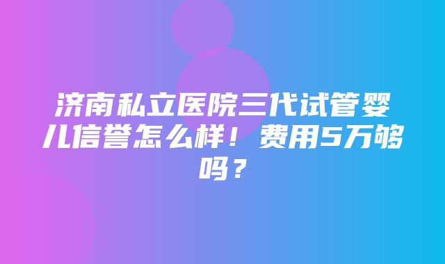 济南私立医院三代试管婴儿信誉怎么样！费用5万够吗？