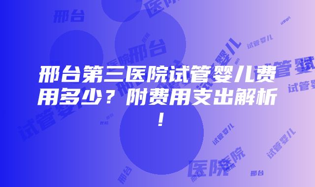 邢台第三医院试管婴儿费用多少？附费用支出解析！