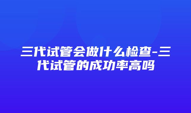 三代试管会做什么检查-三代试管的成功率高吗