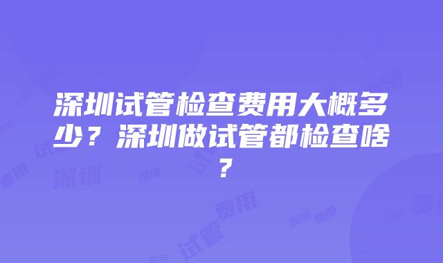 深圳试管检查费用大概多少？深圳做试管都检查啥？