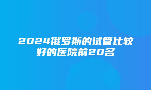 2024俄罗斯的试管比较好的医院前20名