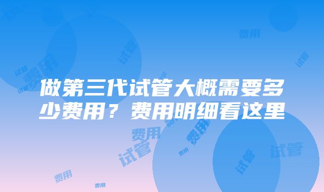 做第三代试管大概需要多少费用？费用明细看这里