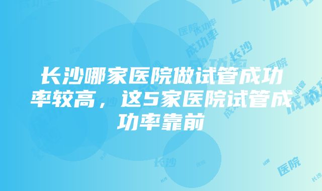 长沙哪家医院做试管成功率较高，这5家医院试管成功率靠前