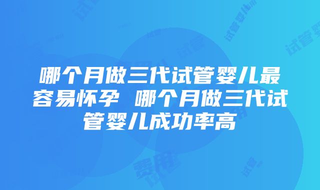 哪个月做三代试管婴儿最容易怀孕 哪个月做三代试管婴儿成功率高