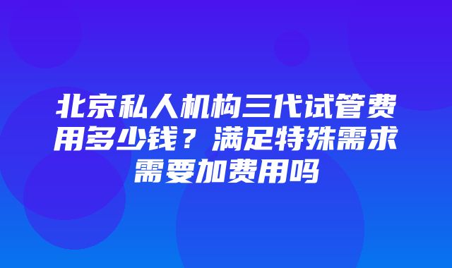 北京私人机构三代试管费用多少钱？满足特殊需求需要加费用吗