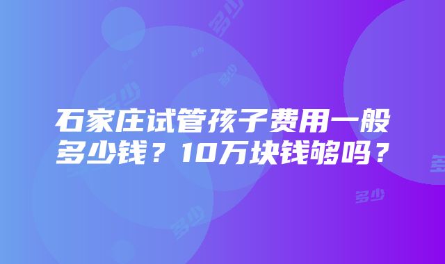 石家庄试管孩子费用一般多少钱？10万块钱够吗？