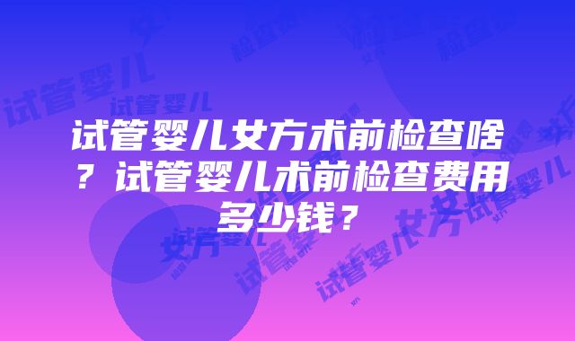 试管婴儿女方术前检查啥？试管婴儿术前检查费用多少钱？