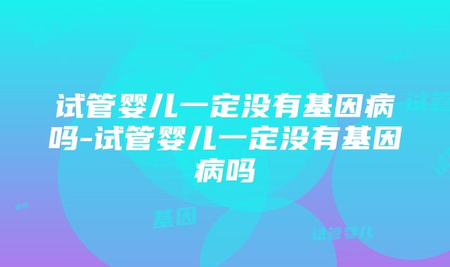 试管婴儿一定没有基因病吗-试管婴儿一定没有基因病吗