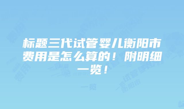 标题三代试管婴儿衡阳市费用是怎么算的！附明细一览！