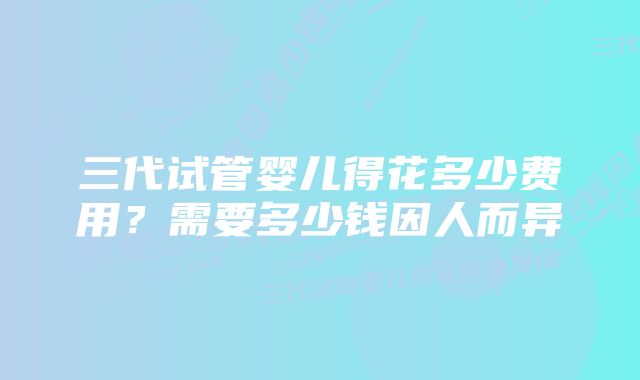 三代试管婴儿得花多少费用？需要多少钱因人而异