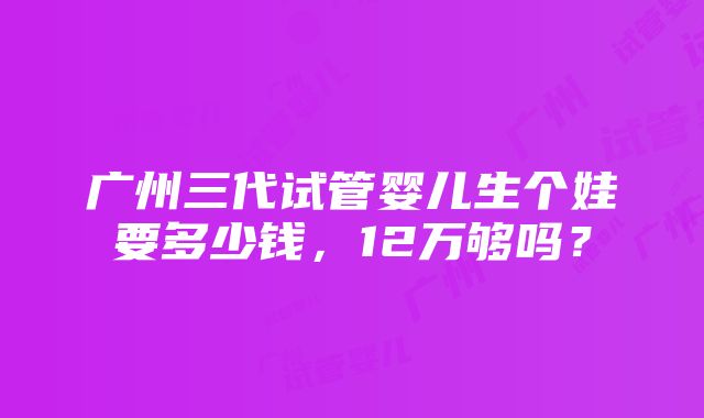 广州三代试管婴儿生个娃要多少钱，12万够吗？