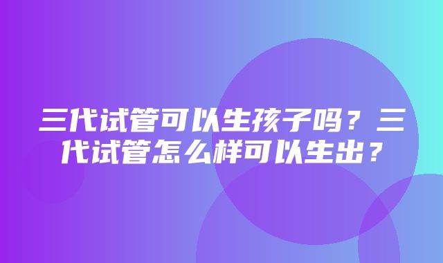 三代试管可以生孩子吗？三代试管怎么样可以生出？