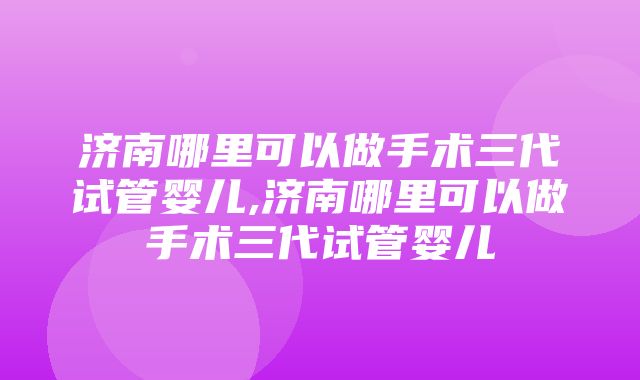 济南哪里可以做手术三代试管婴儿,济南哪里可以做手术三代试管婴儿