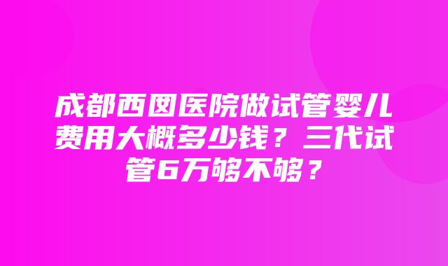 成都西囡医院做试管婴儿费用大概多少钱？三代试管6万够不够？