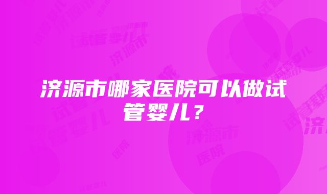 济源市哪家医院可以做试管婴儿？