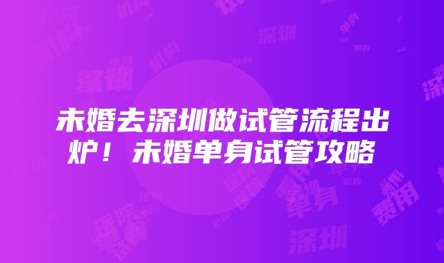 未婚去深圳做试管流程出炉！未婚单身试管攻略