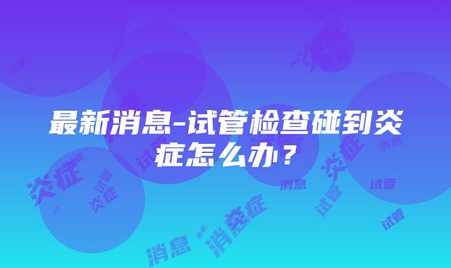 最新消息-试管检查碰到炎症怎么办？