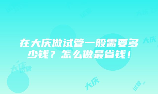 在大庆做试管一般需要多少钱？怎么做最省钱！