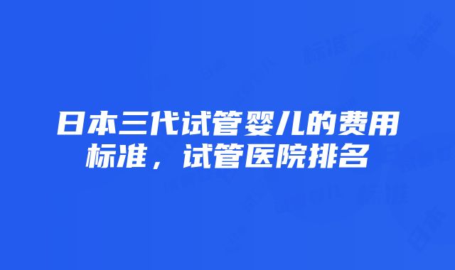 日本三代试管婴儿的费用标准，试管医院排名