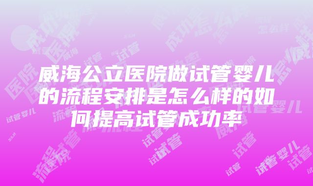 威海公立医院做试管婴儿的流程安排是怎么样的如何提高试管成功率