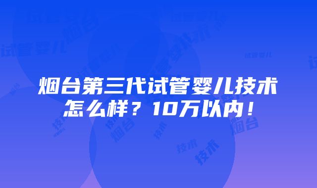 烟台第三代试管婴儿技术怎么样？10万以内！