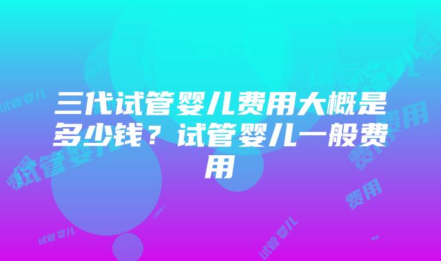 三代试管婴儿费用大概是多少钱？试管婴儿一般费用