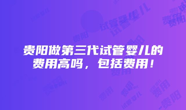 贵阳做第三代试管婴儿的费用高吗，包括费用！