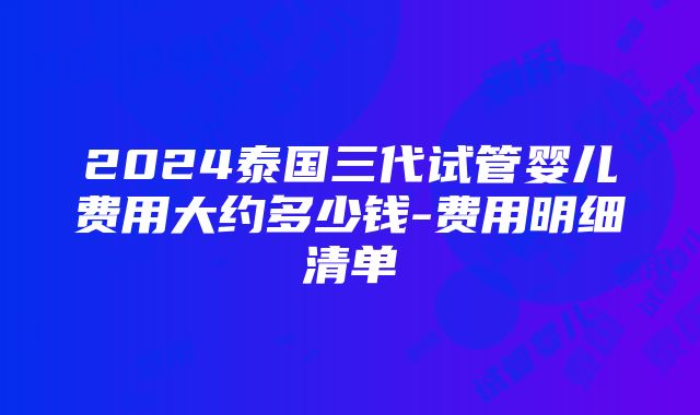 2024泰国三代试管婴儿费用大约多少钱-费用明细清单