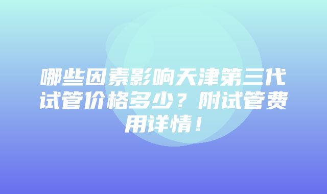 哪些因素影响天津第三代试管价格多少？附试管费用详情！