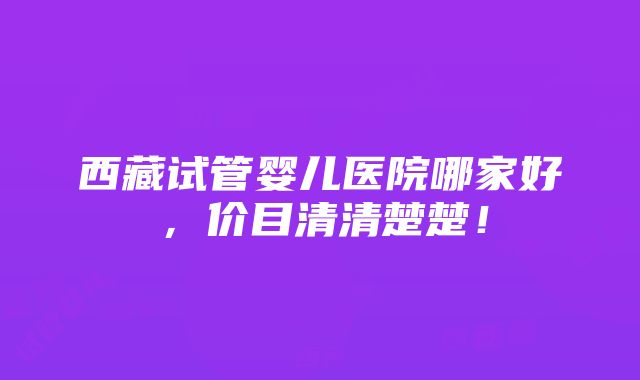 西藏试管婴儿医院哪家好，价目清清楚楚！