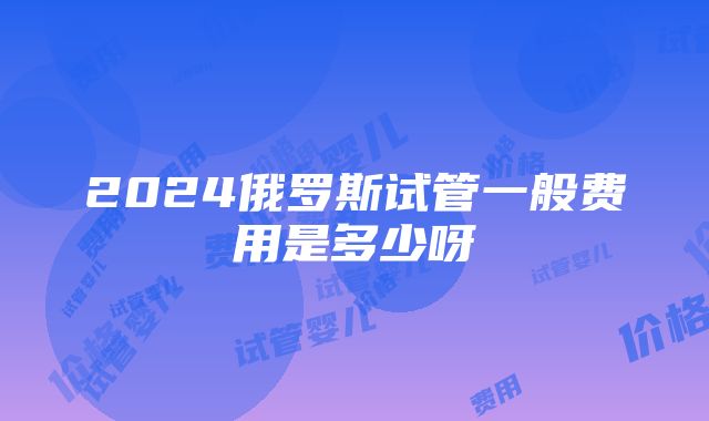 2024俄罗斯试管一般费用是多少呀