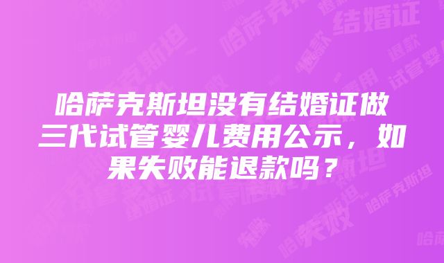 哈萨克斯坦没有结婚证做三代试管婴儿费用公示，如果失败能退款吗？