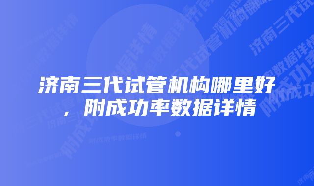 济南三代试管机构哪里好，附成功率数据详情