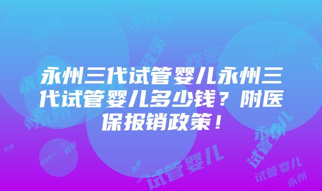 永州三代试管婴儿永州三代试管婴儿多少钱？附医保报销政策！