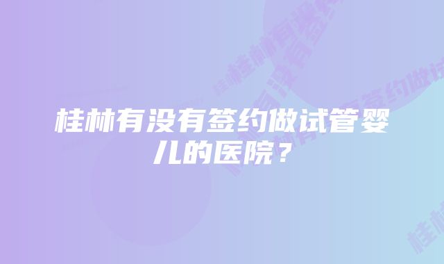 桂林有没有签约做试管婴儿的医院？