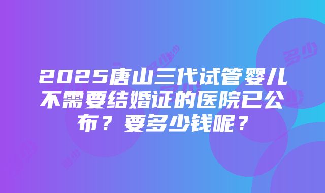 2025唐山三代试管婴儿不需要结婚证的医院已公布？要多少钱呢？