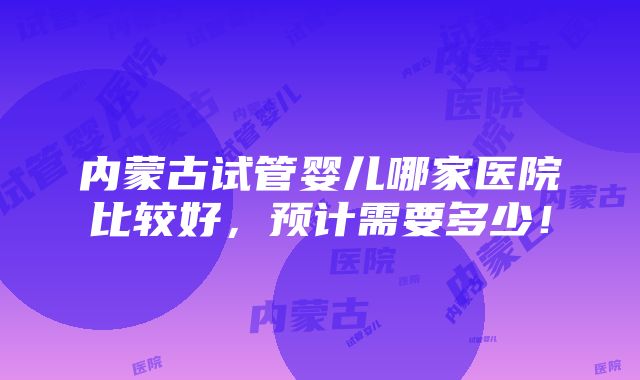 内蒙古试管婴儿哪家医院比较好，预计需要多少！