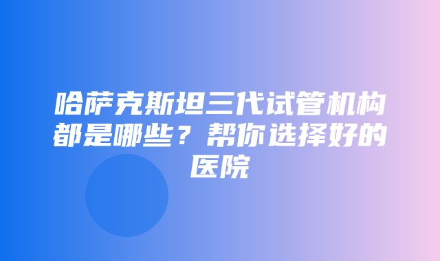 哈萨克斯坦三代试管机构都是哪些？帮你选择好的医院