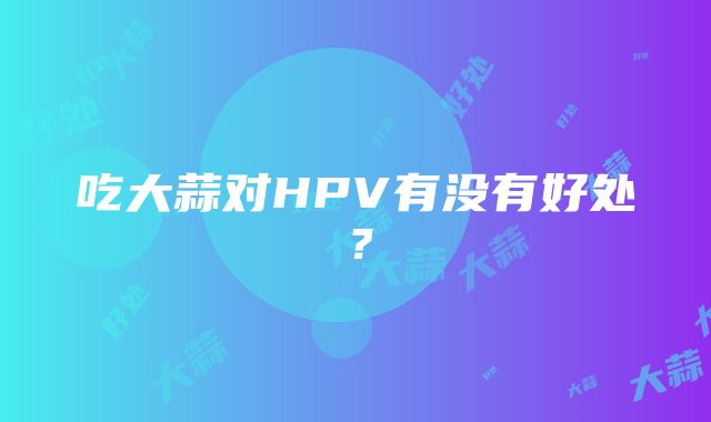 吃大蒜对HPV有没有好处？