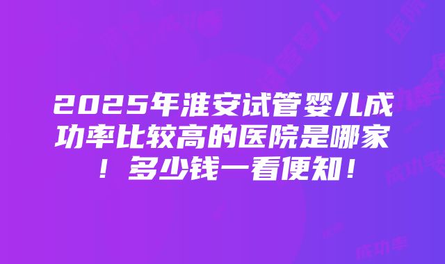 2025年淮安试管婴儿成功率比较高的医院是哪家！多少钱一看便知！