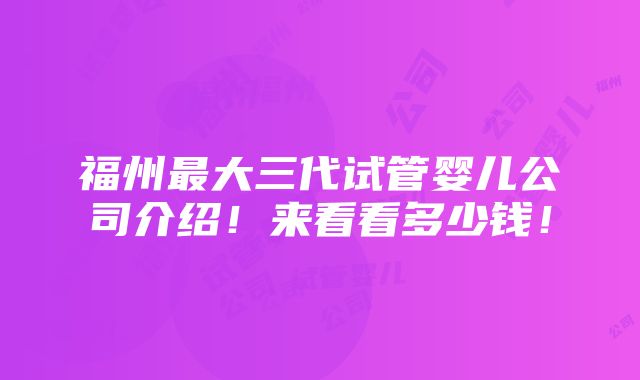 福州最大三代试管婴儿公司介绍！来看看多少钱！