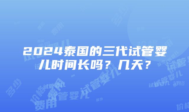 2024泰国的三代试管婴儿时间长吗？几天？