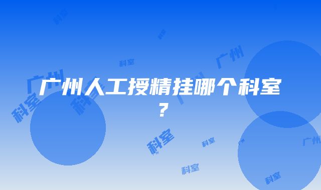 广州人工授精挂哪个科室？