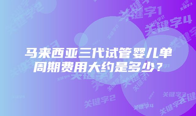 马来西亚三代试管婴儿单周期费用大约是多少？