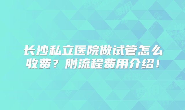 长沙私立医院做试管怎么收费？附流程费用介绍！