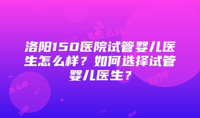 洛阳150医院试管婴儿医生怎么样？如何选择试管婴儿医生？