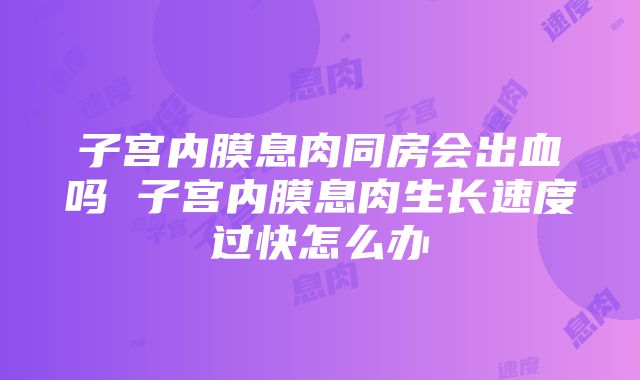 子宫内膜息肉同房会出血吗 子宫内膜息肉生长速度过快怎么办