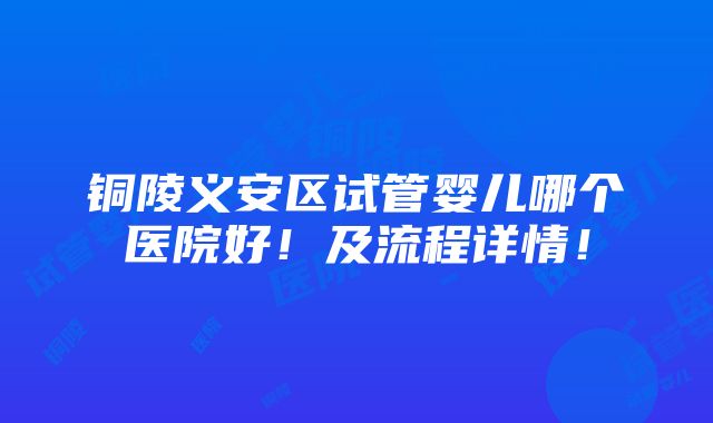 铜陵义安区试管婴儿哪个医院好！及流程详情！