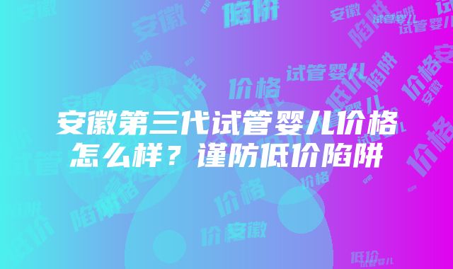 安徽第三代试管婴儿价格怎么样？谨防低价陷阱